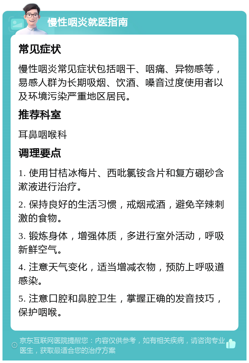 慢性咽炎就医指南 常见症状 慢性咽炎常见症状包括咽干、咽痛、异物感等，易感人群为长期吸烟、饮酒、嗓音过度使用者以及环境污染严重地区居民。 推荐科室 耳鼻咽喉科 调理要点 1. 使用甘桔冰梅片、西吡氯铵含片和复方硼砂含漱液进行治疗。 2. 保持良好的生活习惯，戒烟戒酒，避免辛辣刺激的食物。 3. 锻炼身体，增强体质，多进行室外活动，呼吸新鲜空气。 4. 注意天气变化，适当增减衣物，预防上呼吸道感染。 5. 注意口腔和鼻腔卫生，掌握正确的发音技巧，保护咽喉。