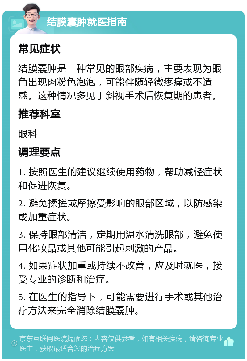 结膜囊肿就医指南 常见症状 结膜囊肿是一种常见的眼部疾病，主要表现为眼角出现肉粉色泡泡，可能伴随轻微疼痛或不适感。这种情况多见于斜视手术后恢复期的患者。 推荐科室 眼科 调理要点 1. 按照医生的建议继续使用药物，帮助减轻症状和促进恢复。 2. 避免揉搓或摩擦受影响的眼部区域，以防感染或加重症状。 3. 保持眼部清洁，定期用温水清洗眼部，避免使用化妆品或其他可能引起刺激的产品。 4. 如果症状加重或持续不改善，应及时就医，接受专业的诊断和治疗。 5. 在医生的指导下，可能需要进行手术或其他治疗方法来完全消除结膜囊肿。