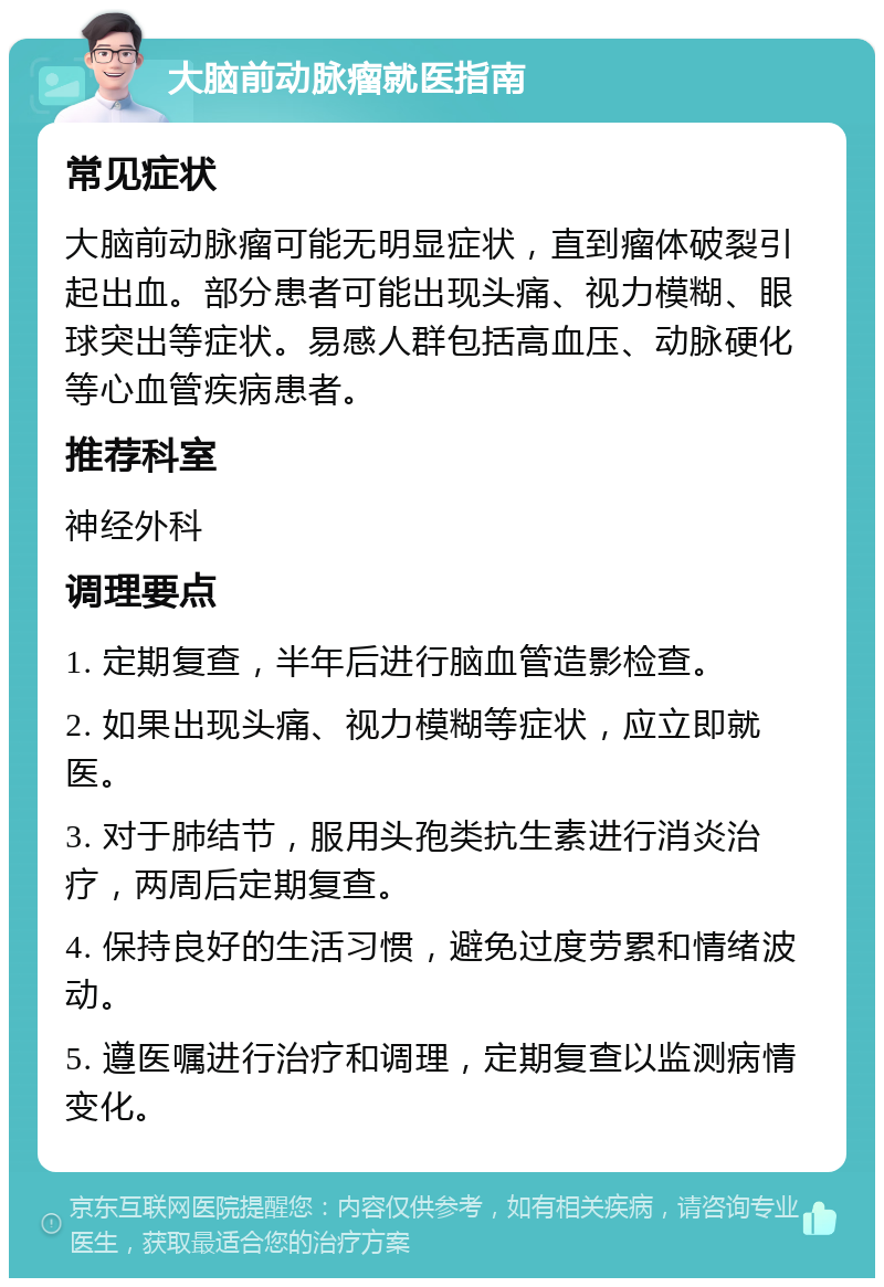 大脑前动脉瘤就医指南 常见症状 大脑前动脉瘤可能无明显症状，直到瘤体破裂引起出血。部分患者可能出现头痛、视力模糊、眼球突出等症状。易感人群包括高血压、动脉硬化等心血管疾病患者。 推荐科室 神经外科 调理要点 1. 定期复查，半年后进行脑血管造影检查。 2. 如果出现头痛、视力模糊等症状，应立即就医。 3. 对于肺结节，服用头孢类抗生素进行消炎治疗，两周后定期复查。 4. 保持良好的生活习惯，避免过度劳累和情绪波动。 5. 遵医嘱进行治疗和调理，定期复查以监测病情变化。