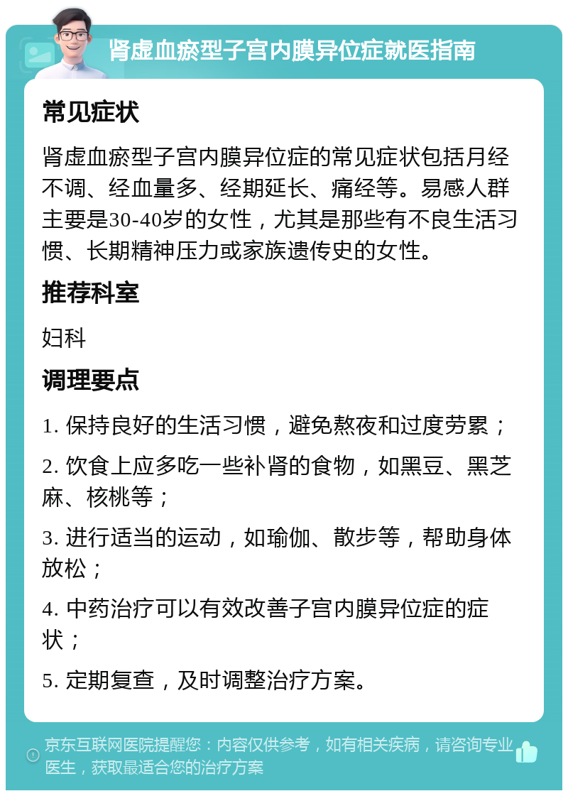 肾虚血瘀型子宫内膜异位症就医指南 常见症状 肾虚血瘀型子宫内膜异位症的常见症状包括月经不调、经血量多、经期延长、痛经等。易感人群主要是30-40岁的女性，尤其是那些有不良生活习惯、长期精神压力或家族遗传史的女性。 推荐科室 妇科 调理要点 1. 保持良好的生活习惯，避免熬夜和过度劳累； 2. 饮食上应多吃一些补肾的食物，如黑豆、黑芝麻、核桃等； 3. 进行适当的运动，如瑜伽、散步等，帮助身体放松； 4. 中药治疗可以有效改善子宫内膜异位症的症状； 5. 定期复查，及时调整治疗方案。