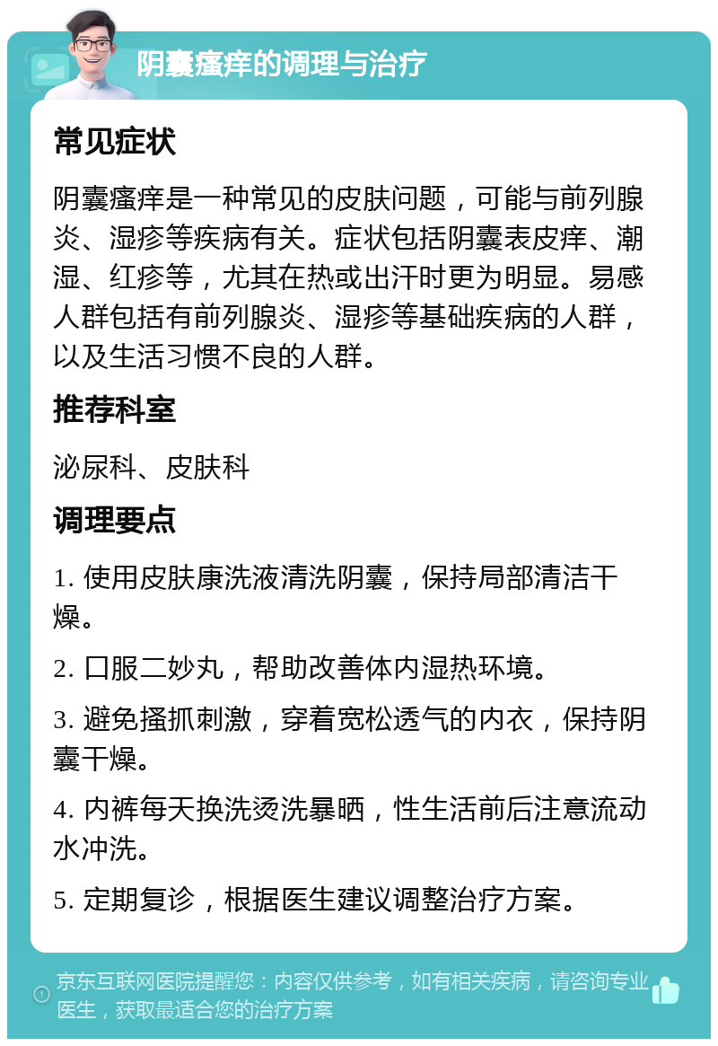 阴囊瘙痒的调理与治疗 常见症状 阴囊瘙痒是一种常见的皮肤问题，可能与前列腺炎、湿疹等疾病有关。症状包括阴囊表皮痒、潮湿、红疹等，尤其在热或出汗时更为明显。易感人群包括有前列腺炎、湿疹等基础疾病的人群，以及生活习惯不良的人群。 推荐科室 泌尿科、皮肤科 调理要点 1. 使用皮肤康洗液清洗阴囊，保持局部清洁干燥。 2. 口服二妙丸，帮助改善体内湿热环境。 3. 避免搔抓刺激，穿着宽松透气的内衣，保持阴囊干燥。 4. 内裤每天换洗烫洗暴晒，性生活前后注意流动水冲洗。 5. 定期复诊，根据医生建议调整治疗方案。