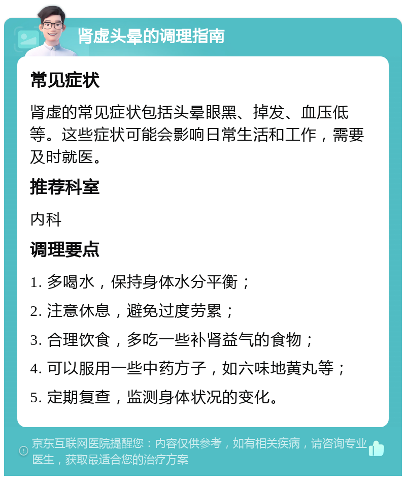 肾虚头晕的调理指南 常见症状 肾虚的常见症状包括头晕眼黑、掉发、血压低等。这些症状可能会影响日常生活和工作，需要及时就医。 推荐科室 内科 调理要点 1. 多喝水，保持身体水分平衡； 2. 注意休息，避免过度劳累； 3. 合理饮食，多吃一些补肾益气的食物； 4. 可以服用一些中药方子，如六味地黄丸等； 5. 定期复查，监测身体状况的变化。