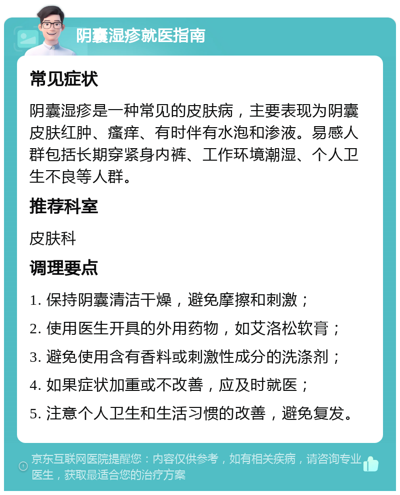 阴囊湿疹就医指南 常见症状 阴囊湿疹是一种常见的皮肤病，主要表现为阴囊皮肤红肿、瘙痒、有时伴有水泡和渗液。易感人群包括长期穿紧身内裤、工作环境潮湿、个人卫生不良等人群。 推荐科室 皮肤科 调理要点 1. 保持阴囊清洁干燥，避免摩擦和刺激； 2. 使用医生开具的外用药物，如艾洛松软膏； 3. 避免使用含有香料或刺激性成分的洗涤剂； 4. 如果症状加重或不改善，应及时就医； 5. 注意个人卫生和生活习惯的改善，避免复发。