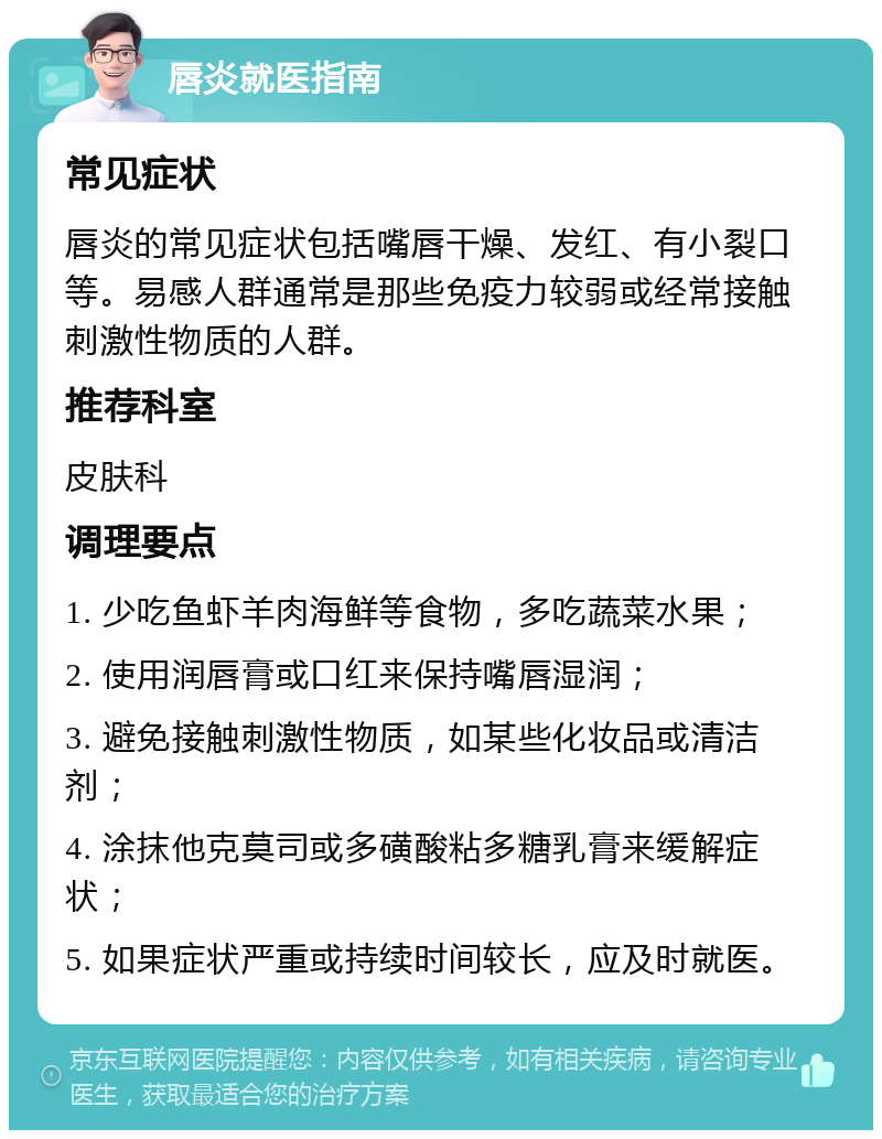 唇炎就医指南 常见症状 唇炎的常见症状包括嘴唇干燥、发红、有小裂口等。易感人群通常是那些免疫力较弱或经常接触刺激性物质的人群。 推荐科室 皮肤科 调理要点 1. 少吃鱼虾羊肉海鲜等食物，多吃蔬菜水果； 2. 使用润唇膏或口红来保持嘴唇湿润； 3. 避免接触刺激性物质，如某些化妆品或清洁剂； 4. 涂抹他克莫司或多磺酸粘多糖乳膏来缓解症状； 5. 如果症状严重或持续时间较长，应及时就医。