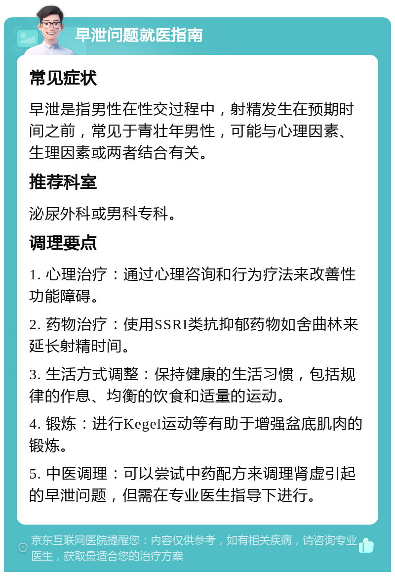 早泄问题就医指南 常见症状 早泄是指男性在性交过程中，射精发生在预期时间之前，常见于青壮年男性，可能与心理因素、生理因素或两者结合有关。 推荐科室 泌尿外科或男科专科。 调理要点 1. 心理治疗：通过心理咨询和行为疗法来改善性功能障碍。 2. 药物治疗：使用SSRI类抗抑郁药物如舍曲林来延长射精时间。 3. 生活方式调整：保持健康的生活习惯，包括规律的作息、均衡的饮食和适量的运动。 4. 锻炼：进行Kegel运动等有助于增强盆底肌肉的锻炼。 5. 中医调理：可以尝试中药配方来调理肾虚引起的早泄问题，但需在专业医生指导下进行。