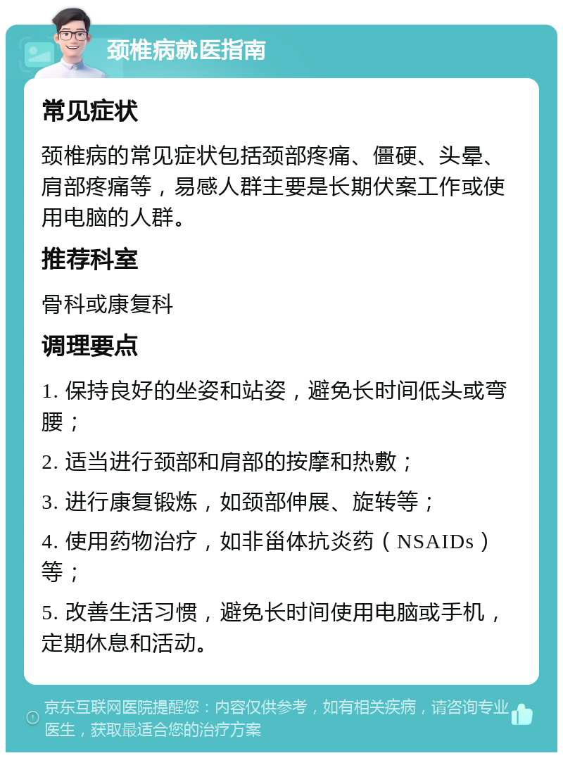 颈椎病就医指南 常见症状 颈椎病的常见症状包括颈部疼痛、僵硬、头晕、肩部疼痛等，易感人群主要是长期伏案工作或使用电脑的人群。 推荐科室 骨科或康复科 调理要点 1. 保持良好的坐姿和站姿，避免长时间低头或弯腰； 2. 适当进行颈部和肩部的按摩和热敷； 3. 进行康复锻炼，如颈部伸展、旋转等； 4. 使用药物治疗，如非甾体抗炎药（NSAIDs）等； 5. 改善生活习惯，避免长时间使用电脑或手机，定期休息和活动。