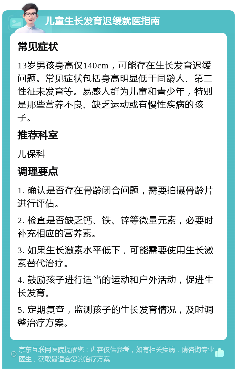 儿童生长发育迟缓就医指南 常见症状 13岁男孩身高仅140cm，可能存在生长发育迟缓问题。常见症状包括身高明显低于同龄人、第二性征未发育等。易感人群为儿童和青少年，特别是那些营养不良、缺乏运动或有慢性疾病的孩子。 推荐科室 儿保科 调理要点 1. 确认是否存在骨龄闭合问题，需要拍摄骨龄片进行评估。 2. 检查是否缺乏钙、铁、锌等微量元素，必要时补充相应的营养素。 3. 如果生长激素水平低下，可能需要使用生长激素替代治疗。 4. 鼓励孩子进行适当的运动和户外活动，促进生长发育。 5. 定期复查，监测孩子的生长发育情况，及时调整治疗方案。