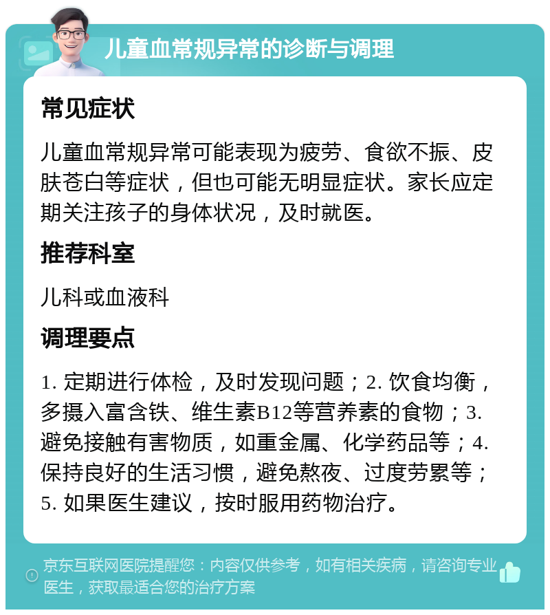 儿童血常规异常的诊断与调理 常见症状 儿童血常规异常可能表现为疲劳、食欲不振、皮肤苍白等症状，但也可能无明显症状。家长应定期关注孩子的身体状况，及时就医。 推荐科室 儿科或血液科 调理要点 1. 定期进行体检，及时发现问题；2. 饮食均衡，多摄入富含铁、维生素B12等营养素的食物；3. 避免接触有害物质，如重金属、化学药品等；4. 保持良好的生活习惯，避免熬夜、过度劳累等；5. 如果医生建议，按时服用药物治疗。