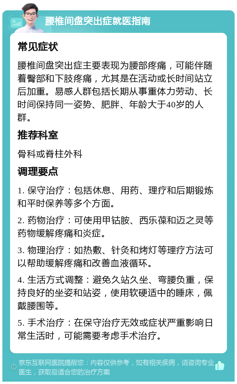 腰椎间盘突出症就医指南 常见症状 腰椎间盘突出症主要表现为腰部疼痛，可能伴随着臀部和下肢疼痛，尤其是在活动或长时间站立后加重。易感人群包括长期从事重体力劳动、长时间保持同一姿势、肥胖、年龄大于40岁的人群。 推荐科室 骨科或脊柱外科 调理要点 1. 保守治疗：包括休息、用药、理疗和后期锻炼和平时保养等多个方面。 2. 药物治疗：可使用甲钴胺、西乐葆和迈之灵等药物缓解疼痛和炎症。 3. 物理治疗：如热敷、针灸和烤灯等理疗方法可以帮助缓解疼痛和改善血液循环。 4. 生活方式调整：避免久站久坐、弯腰负重，保持良好的坐姿和站姿，使用软硬适中的睡床，佩戴腰围等。 5. 手术治疗：在保守治疗无效或症状严重影响日常生活时，可能需要考虑手术治疗。