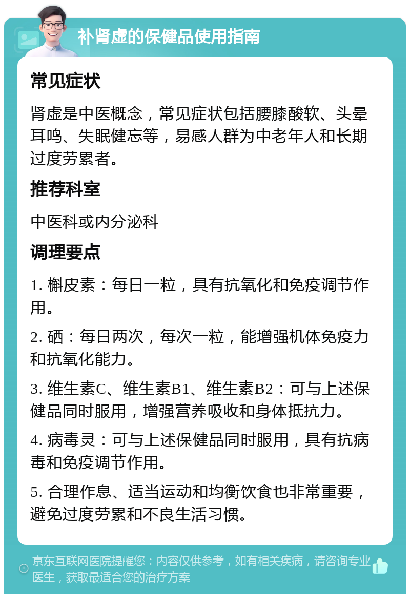 补肾虚的保健品使用指南 常见症状 肾虚是中医概念，常见症状包括腰膝酸软、头晕耳鸣、失眠健忘等，易感人群为中老年人和长期过度劳累者。 推荐科室 中医科或内分泌科 调理要点 1. 槲皮素：每日一粒，具有抗氧化和免疫调节作用。 2. 硒：每日两次，每次一粒，能增强机体免疫力和抗氧化能力。 3. 维生素C、维生素B1、维生素B2：可与上述保健品同时服用，增强营养吸收和身体抵抗力。 4. 病毒灵：可与上述保健品同时服用，具有抗病毒和免疫调节作用。 5. 合理作息、适当运动和均衡饮食也非常重要，避免过度劳累和不良生活习惯。