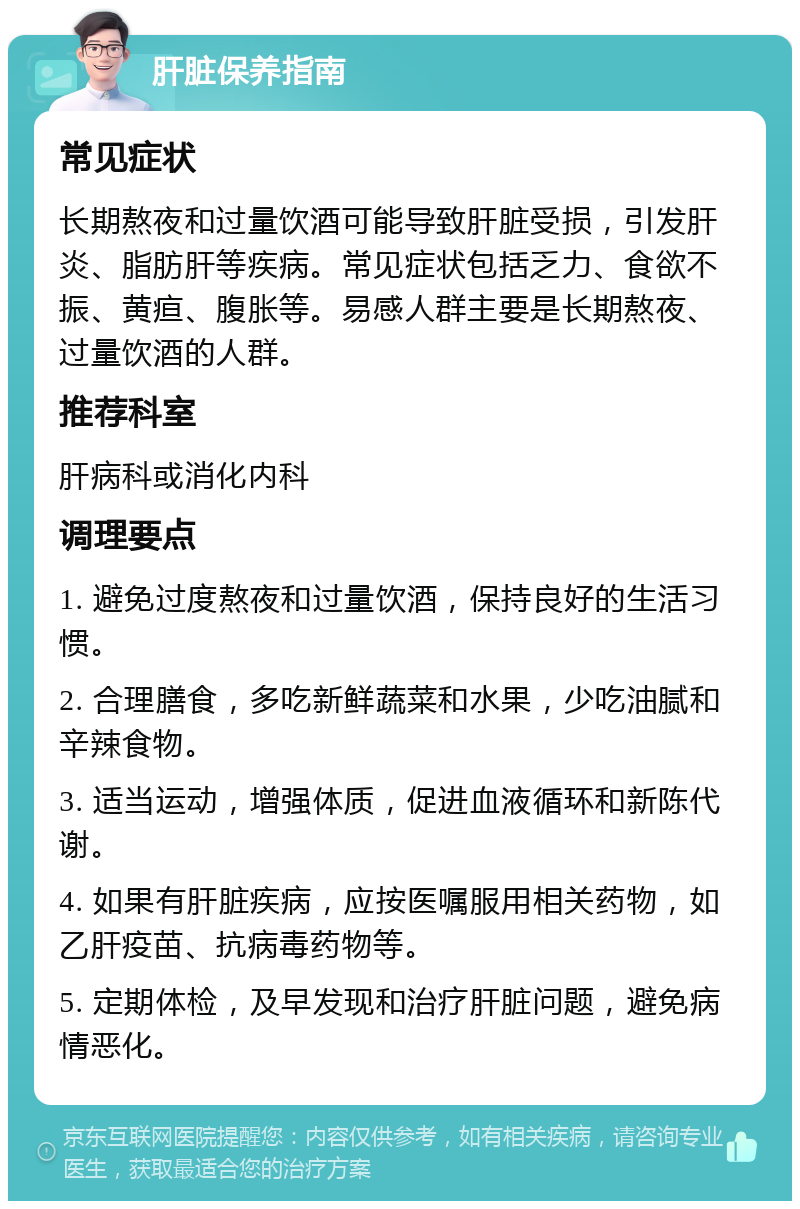 肝脏保养指南 常见症状 长期熬夜和过量饮酒可能导致肝脏受损，引发肝炎、脂肪肝等疾病。常见症状包括乏力、食欲不振、黄疸、腹胀等。易感人群主要是长期熬夜、过量饮酒的人群。 推荐科室 肝病科或消化内科 调理要点 1. 避免过度熬夜和过量饮酒，保持良好的生活习惯。 2. 合理膳食，多吃新鲜蔬菜和水果，少吃油腻和辛辣食物。 3. 适当运动，增强体质，促进血液循环和新陈代谢。 4. 如果有肝脏疾病，应按医嘱服用相关药物，如乙肝疫苗、抗病毒药物等。 5. 定期体检，及早发现和治疗肝脏问题，避免病情恶化。