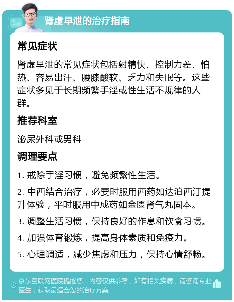 肾虚早泄的治疗指南 常见症状 肾虚早泄的常见症状包括射精快、控制力差、怕热、容易出汗、腰膝酸软、乏力和失眠等。这些症状多见于长期频繁手淫或性生活不规律的人群。 推荐科室 泌尿外科或男科 调理要点 1. 戒除手淫习惯，避免频繁性生活。 2. 中西结合治疗，必要时服用西药如达泊西汀提升体验，平时服用中成药如金匮肾气丸固本。 3. 调整生活习惯，保持良好的作息和饮食习惯。 4. 加强体育锻炼，提高身体素质和免疫力。 5. 心理调适，减少焦虑和压力，保持心情舒畅。