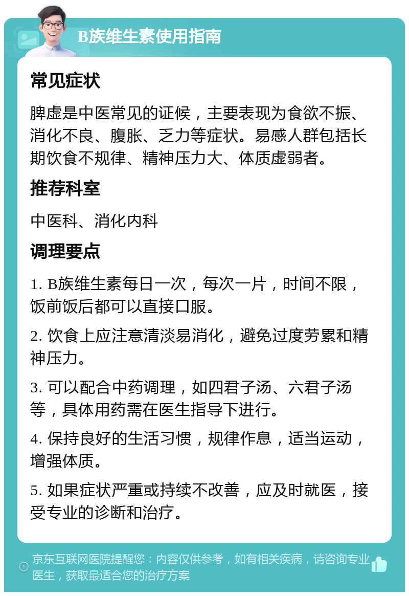 B族维生素使用指南 常见症状 脾虚是中医常见的证候，主要表现为食欲不振、消化不良、腹胀、乏力等症状。易感人群包括长期饮食不规律、精神压力大、体质虚弱者。 推荐科室 中医科、消化内科 调理要点 1. B族维生素每日一次，每次一片，时间不限，饭前饭后都可以直接口服。 2. 饮食上应注意清淡易消化，避免过度劳累和精神压力。 3. 可以配合中药调理，如四君子汤、六君子汤等，具体用药需在医生指导下进行。 4. 保持良好的生活习惯，规律作息，适当运动，增强体质。 5. 如果症状严重或持续不改善，应及时就医，接受专业的诊断和治疗。