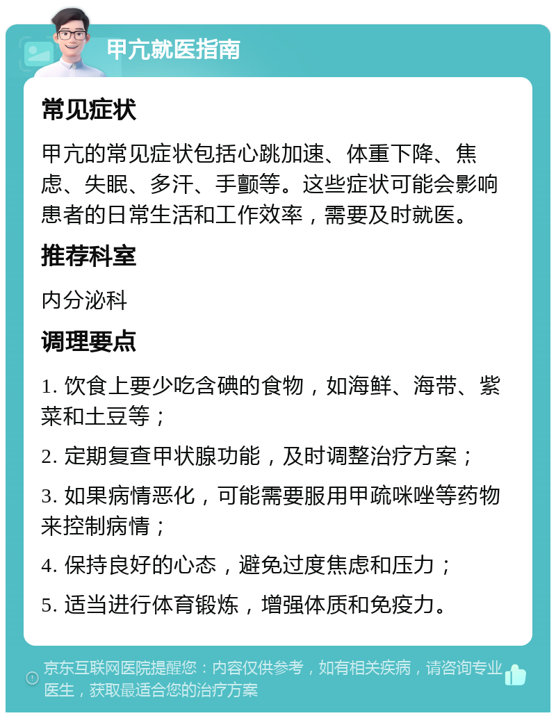 甲亢就医指南 常见症状 甲亢的常见症状包括心跳加速、体重下降、焦虑、失眠、多汗、手颤等。这些症状可能会影响患者的日常生活和工作效率，需要及时就医。 推荐科室 内分泌科 调理要点 1. 饮食上要少吃含碘的食物，如海鲜、海带、紫菜和土豆等； 2. 定期复查甲状腺功能，及时调整治疗方案； 3. 如果病情恶化，可能需要服用甲疏咪唑等药物来控制病情； 4. 保持良好的心态，避免过度焦虑和压力； 5. 适当进行体育锻炼，增强体质和免疫力。