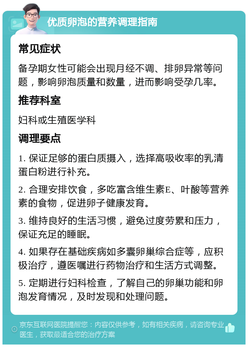 优质卵泡的营养调理指南 常见症状 备孕期女性可能会出现月经不调、排卵异常等问题，影响卵泡质量和数量，进而影响受孕几率。 推荐科室 妇科或生殖医学科 调理要点 1. 保证足够的蛋白质摄入，选择高吸收率的乳清蛋白粉进行补充。 2. 合理安排饮食，多吃富含维生素E、叶酸等营养素的食物，促进卵子健康发育。 3. 维持良好的生活习惯，避免过度劳累和压力，保证充足的睡眠。 4. 如果存在基础疾病如多囊卵巢综合症等，应积极治疗，遵医嘱进行药物治疗和生活方式调整。 5. 定期进行妇科检查，了解自己的卵巢功能和卵泡发育情况，及时发现和处理问题。