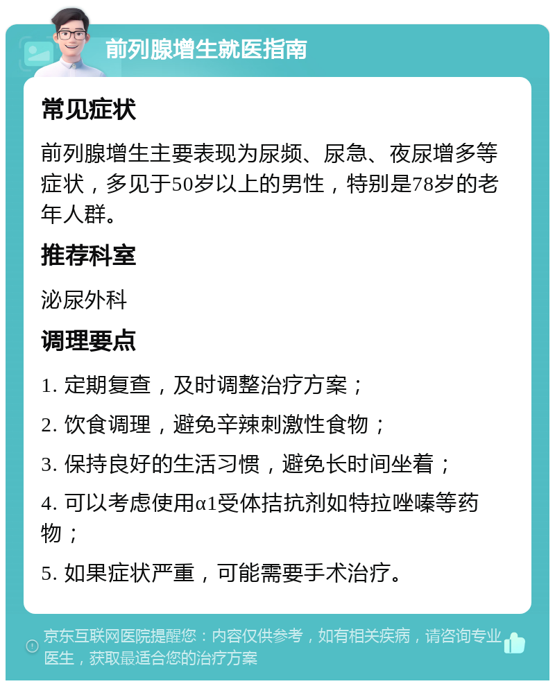 前列腺增生就医指南 常见症状 前列腺增生主要表现为尿频、尿急、夜尿增多等症状，多见于50岁以上的男性，特别是78岁的老年人群。 推荐科室 泌尿外科 调理要点 1. 定期复查，及时调整治疗方案； 2. 饮食调理，避免辛辣刺激性食物； 3. 保持良好的生活习惯，避免长时间坐着； 4. 可以考虑使用α1受体拮抗剂如特拉唑嗪等药物； 5. 如果症状严重，可能需要手术治疗。