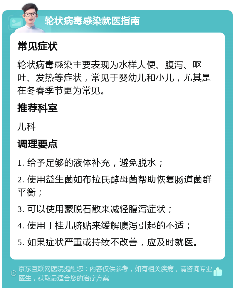 轮状病毒感染就医指南 常见症状 轮状病毒感染主要表现为水样大便、腹泻、呕吐、发热等症状，常见于婴幼儿和小儿，尤其是在冬春季节更为常见。 推荐科室 儿科 调理要点 1. 给予足够的液体补充，避免脱水； 2. 使用益生菌如布拉氏酵母菌帮助恢复肠道菌群平衡； 3. 可以使用蒙脱石散来减轻腹泻症状； 4. 使用丁桂儿脐贴来缓解腹泻引起的不适； 5. 如果症状严重或持续不改善，应及时就医。