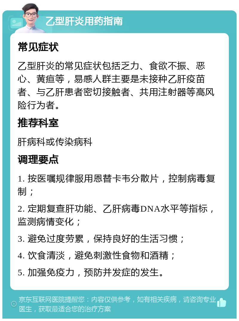 乙型肝炎用药指南 常见症状 乙型肝炎的常见症状包括乏力、食欲不振、恶心、黄疸等，易感人群主要是未接种乙肝疫苗者、与乙肝患者密切接触者、共用注射器等高风险行为者。 推荐科室 肝病科或传染病科 调理要点 1. 按医嘱规律服用恩替卡韦分散片，控制病毒复制； 2. 定期复查肝功能、乙肝病毒DNA水平等指标，监测病情变化； 3. 避免过度劳累，保持良好的生活习惯； 4. 饮食清淡，避免刺激性食物和酒精； 5. 加强免疫力，预防并发症的发生。