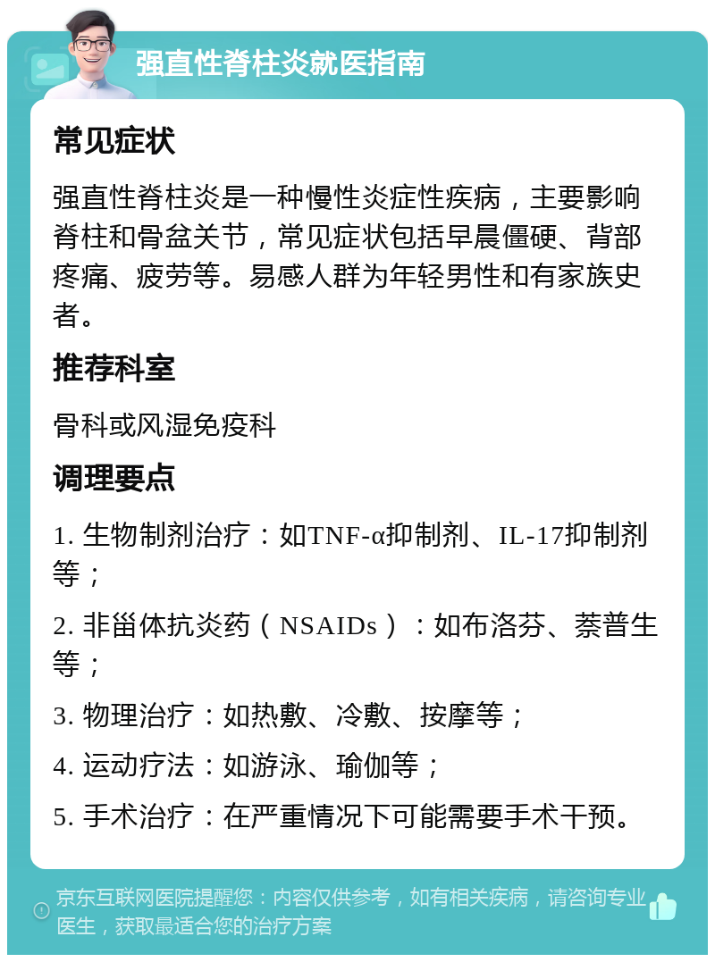 强直性脊柱炎就医指南 常见症状 强直性脊柱炎是一种慢性炎症性疾病，主要影响脊柱和骨盆关节，常见症状包括早晨僵硬、背部疼痛、疲劳等。易感人群为年轻男性和有家族史者。 推荐科室 骨科或风湿免疫科 调理要点 1. 生物制剂治疗：如TNF-α抑制剂、IL-17抑制剂等； 2. 非甾体抗炎药（NSAIDs）：如布洛芬、萘普生等； 3. 物理治疗：如热敷、冷敷、按摩等； 4. 运动疗法：如游泳、瑜伽等； 5. 手术治疗：在严重情况下可能需要手术干预。