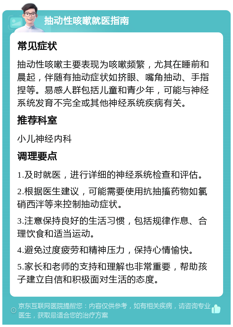 抽动性咳嗽就医指南 常见症状 抽动性咳嗽主要表现为咳嗽频繁，尤其在睡前和晨起，伴随有抽动症状如挤眼、嘴角抽动、手指捏等。易感人群包括儿童和青少年，可能与神经系统发育不完全或其他神经系统疾病有关。 推荐科室 小儿神经内科 调理要点 1.及时就医，进行详细的神经系统检查和评估。 2.根据医生建议，可能需要使用抗抽搐药物如氯硝西泮等来控制抽动症状。 3.注意保持良好的生活习惯，包括规律作息、合理饮食和适当运动。 4.避免过度疲劳和精神压力，保持心情愉快。 5.家长和老师的支持和理解也非常重要，帮助孩子建立自信和积极面对生活的态度。