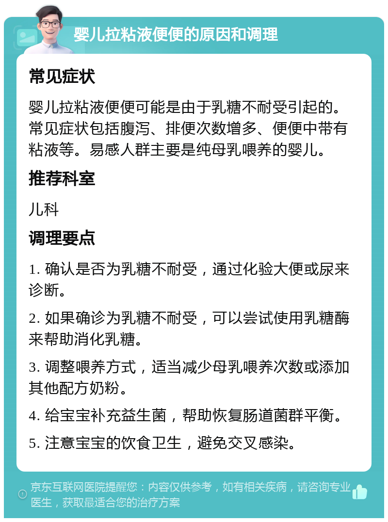 婴儿拉粘液便便的原因和调理 常见症状 婴儿拉粘液便便可能是由于乳糖不耐受引起的。常见症状包括腹泻、排便次数增多、便便中带有粘液等。易感人群主要是纯母乳喂养的婴儿。 推荐科室 儿科 调理要点 1. 确认是否为乳糖不耐受，通过化验大便或尿来诊断。 2. 如果确诊为乳糖不耐受，可以尝试使用乳糖酶来帮助消化乳糖。 3. 调整喂养方式，适当减少母乳喂养次数或添加其他配方奶粉。 4. 给宝宝补充益生菌，帮助恢复肠道菌群平衡。 5. 注意宝宝的饮食卫生，避免交叉感染。