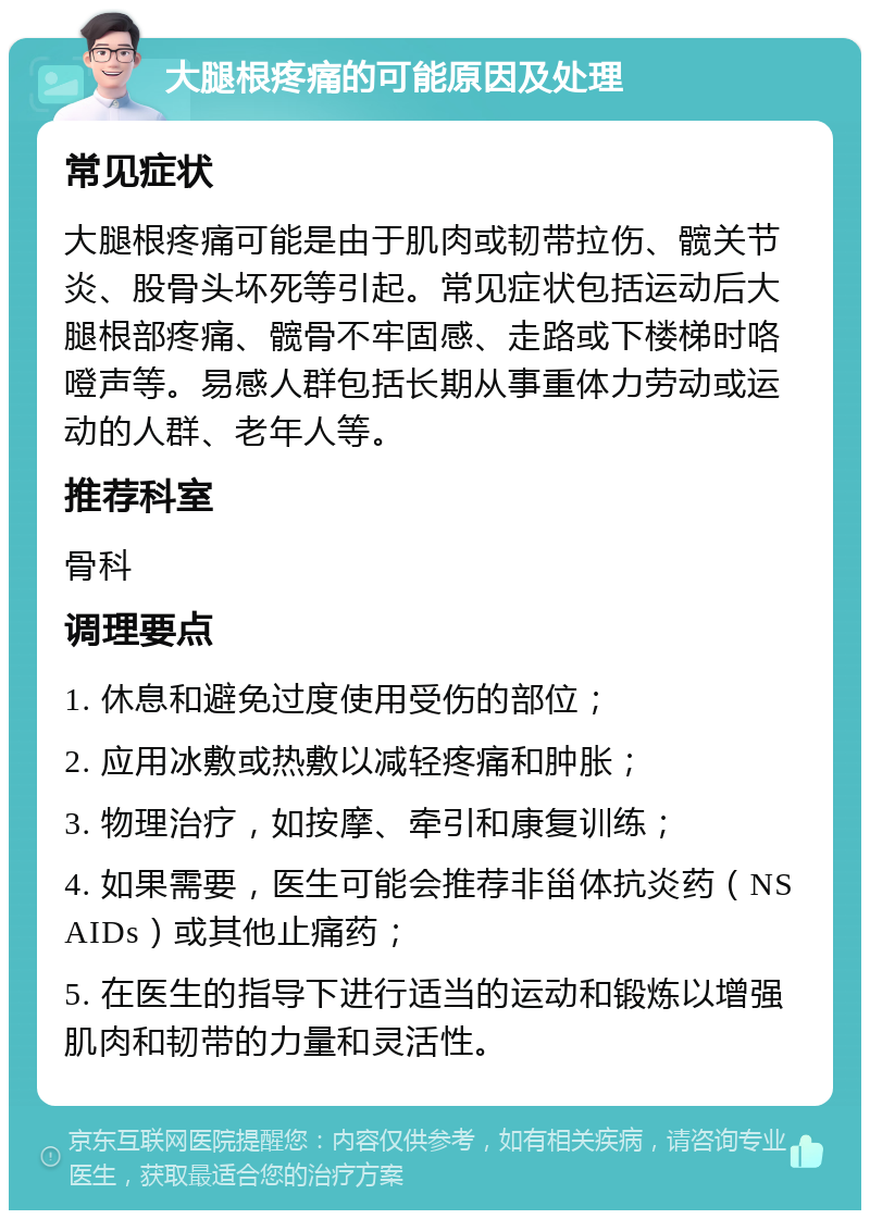 大腿根疼痛的可能原因及处理 常见症状 大腿根疼痛可能是由于肌肉或韧带拉伤、髋关节炎、股骨头坏死等引起。常见症状包括运动后大腿根部疼痛、髋骨不牢固感、走路或下楼梯时咯噔声等。易感人群包括长期从事重体力劳动或运动的人群、老年人等。 推荐科室 骨科 调理要点 1. 休息和避免过度使用受伤的部位； 2. 应用冰敷或热敷以减轻疼痛和肿胀； 3. 物理治疗，如按摩、牵引和康复训练； 4. 如果需要，医生可能会推荐非甾体抗炎药（NSAIDs）或其他止痛药； 5. 在医生的指导下进行适当的运动和锻炼以增强肌肉和韧带的力量和灵活性。