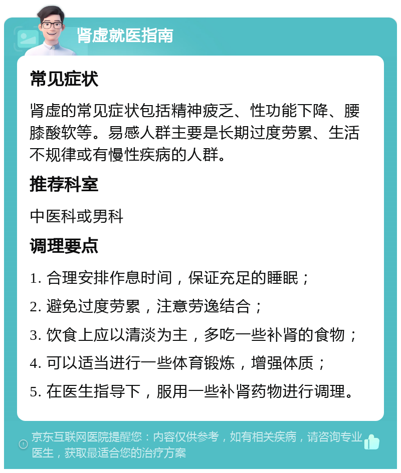 肾虚就医指南 常见症状 肾虚的常见症状包括精神疲乏、性功能下降、腰膝酸软等。易感人群主要是长期过度劳累、生活不规律或有慢性疾病的人群。 推荐科室 中医科或男科 调理要点 1. 合理安排作息时间，保证充足的睡眠； 2. 避免过度劳累，注意劳逸结合； 3. 饮食上应以清淡为主，多吃一些补肾的食物； 4. 可以适当进行一些体育锻炼，增强体质； 5. 在医生指导下，服用一些补肾药物进行调理。