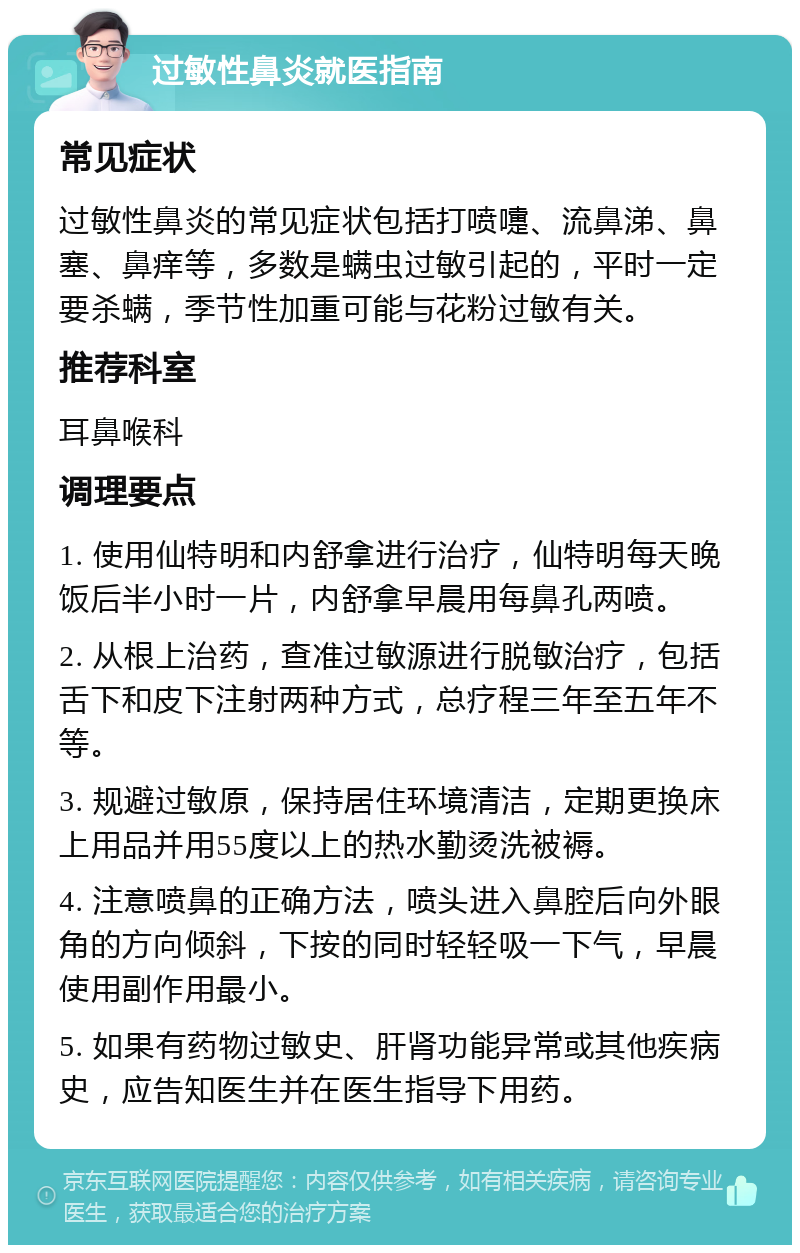 过敏性鼻炎就医指南 常见症状 过敏性鼻炎的常见症状包括打喷嚏、流鼻涕、鼻塞、鼻痒等，多数是螨虫过敏引起的，平时一定要杀螨，季节性加重可能与花粉过敏有关。 推荐科室 耳鼻喉科 调理要点 1. 使用仙特明和内舒拿进行治疗，仙特明每天晚饭后半小时一片，内舒拿早晨用每鼻孔两喷。 2. 从根上治药，查准过敏源进行脱敏治疗，包括舌下和皮下注射两种方式，总疗程三年至五年不等。 3. 规避过敏原，保持居住环境清洁，定期更换床上用品并用55度以上的热水勤烫洗被褥。 4. 注意喷鼻的正确方法，喷头进入鼻腔后向外眼角的方向倾斜，下按的同时轻轻吸一下气，早晨使用副作用最小。 5. 如果有药物过敏史、肝肾功能异常或其他疾病史，应告知医生并在医生指导下用药。