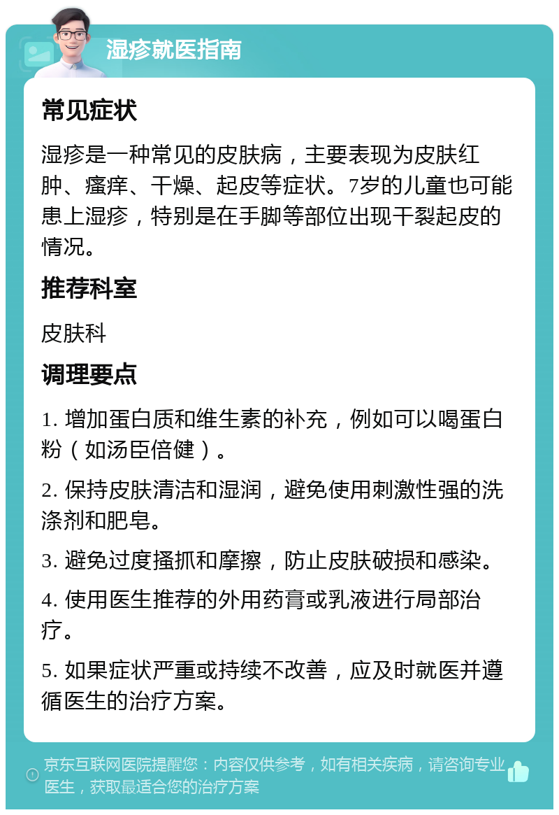 湿疹就医指南 常见症状 湿疹是一种常见的皮肤病，主要表现为皮肤红肿、瘙痒、干燥、起皮等症状。7岁的儿童也可能患上湿疹，特别是在手脚等部位出现干裂起皮的情况。 推荐科室 皮肤科 调理要点 1. 增加蛋白质和维生素的补充，例如可以喝蛋白粉（如汤臣倍健）。 2. 保持皮肤清洁和湿润，避免使用刺激性强的洗涤剂和肥皂。 3. 避免过度搔抓和摩擦，防止皮肤破损和感染。 4. 使用医生推荐的外用药膏或乳液进行局部治疗。 5. 如果症状严重或持续不改善，应及时就医并遵循医生的治疗方案。