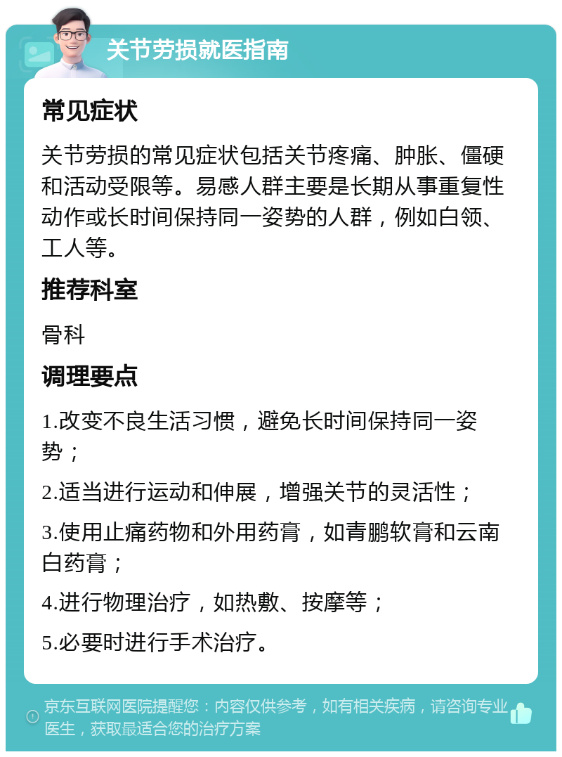 关节劳损就医指南 常见症状 关节劳损的常见症状包括关节疼痛、肿胀、僵硬和活动受限等。易感人群主要是长期从事重复性动作或长时间保持同一姿势的人群，例如白领、工人等。 推荐科室 骨科 调理要点 1.改变不良生活习惯，避免长时间保持同一姿势； 2.适当进行运动和伸展，增强关节的灵活性； 3.使用止痛药物和外用药膏，如青鹏软膏和云南白药膏； 4.进行物理治疗，如热敷、按摩等； 5.必要时进行手术治疗。