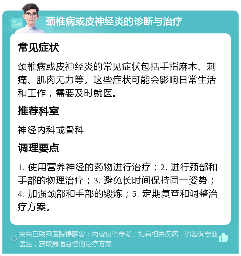 颈椎病或皮神经炎的诊断与治疗 常见症状 颈椎病或皮神经炎的常见症状包括手指麻木、刺痛、肌肉无力等。这些症状可能会影响日常生活和工作，需要及时就医。 推荐科室 神经内科或骨科 调理要点 1. 使用营养神经的药物进行治疗；2. 进行颈部和手部的物理治疗；3. 避免长时间保持同一姿势；4. 加强颈部和手部的锻炼；5. 定期复查和调整治疗方案。