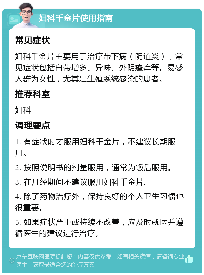 妇科千金片使用指南 常见症状 妇科千金片主要用于治疗带下病（阴道炎），常见症状包括白带增多、异味、外阴瘙痒等。易感人群为女性，尤其是生殖系统感染的患者。 推荐科室 妇科 调理要点 1. 有症状时才服用妇科千金片，不建议长期服用。 2. 按照说明书的剂量服用，通常为饭后服用。 3. 在月经期间不建议服用妇科千金片。 4. 除了药物治疗外，保持良好的个人卫生习惯也很重要。 5. 如果症状严重或持续不改善，应及时就医并遵循医生的建议进行治疗。