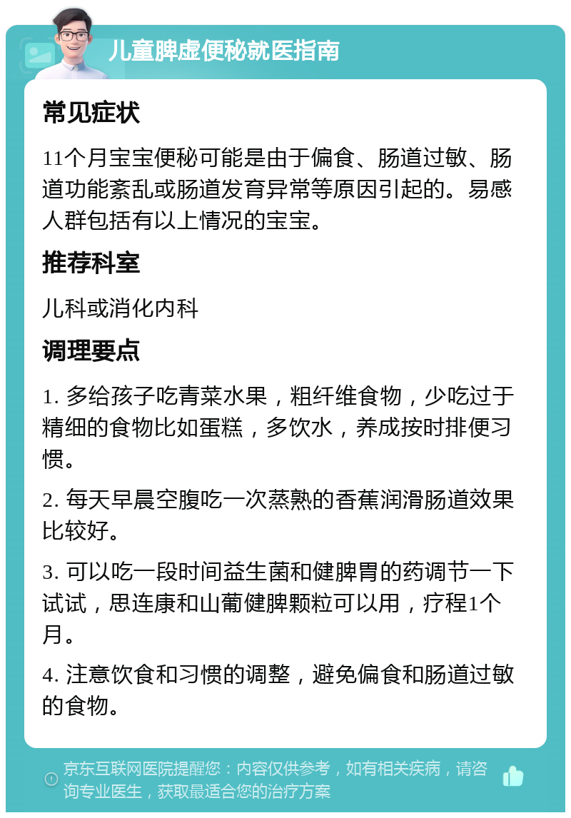 儿童脾虚便秘就医指南 常见症状 11个月宝宝便秘可能是由于偏食、肠道过敏、肠道功能紊乱或肠道发育异常等原因引起的。易感人群包括有以上情况的宝宝。 推荐科室 儿科或消化内科 调理要点 1. 多给孩子吃青菜水果，粗纤维食物，少吃过于精细的食物比如蛋糕，多饮水，养成按时排便习惯。 2. 每天早晨空腹吃一次蒸熟的香蕉润滑肠道效果比较好。 3. 可以吃一段时间益生菌和健脾胃的药调节一下试试，思连康和山葡健脾颗粒可以用，疗程1个月。 4. 注意饮食和习惯的调整，避免偏食和肠道过敏的食物。