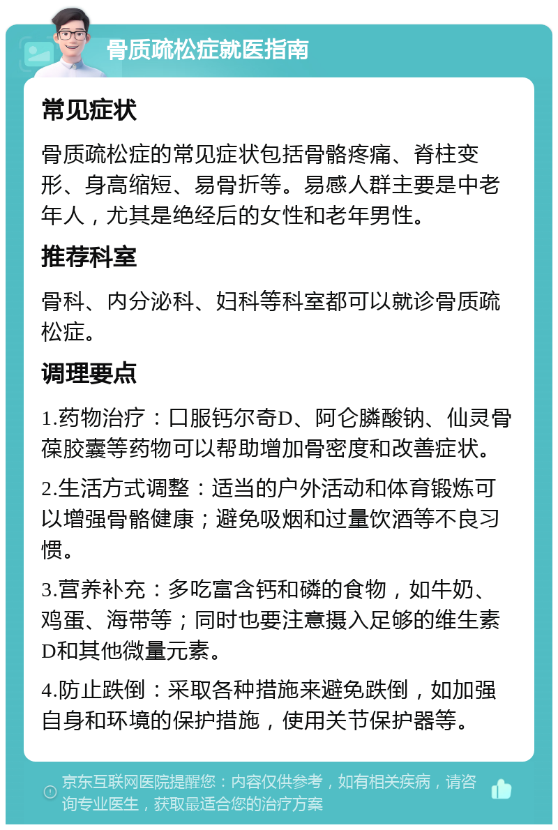 骨质疏松症就医指南 常见症状 骨质疏松症的常见症状包括骨骼疼痛、脊柱变形、身高缩短、易骨折等。易感人群主要是中老年人，尤其是绝经后的女性和老年男性。 推荐科室 骨科、内分泌科、妇科等科室都可以就诊骨质疏松症。 调理要点 1.药物治疗：口服钙尔奇D、阿仑膦酸钠、仙灵骨葆胶囊等药物可以帮助增加骨密度和改善症状。 2.生活方式调整：适当的户外活动和体育锻炼可以增强骨骼健康；避免吸烟和过量饮酒等不良习惯。 3.营养补充：多吃富含钙和磷的食物，如牛奶、鸡蛋、海带等；同时也要注意摄入足够的维生素D和其他微量元素。 4.防止跌倒：采取各种措施来避免跌倒，如加强自身和环境的保护措施，使用关节保护器等。