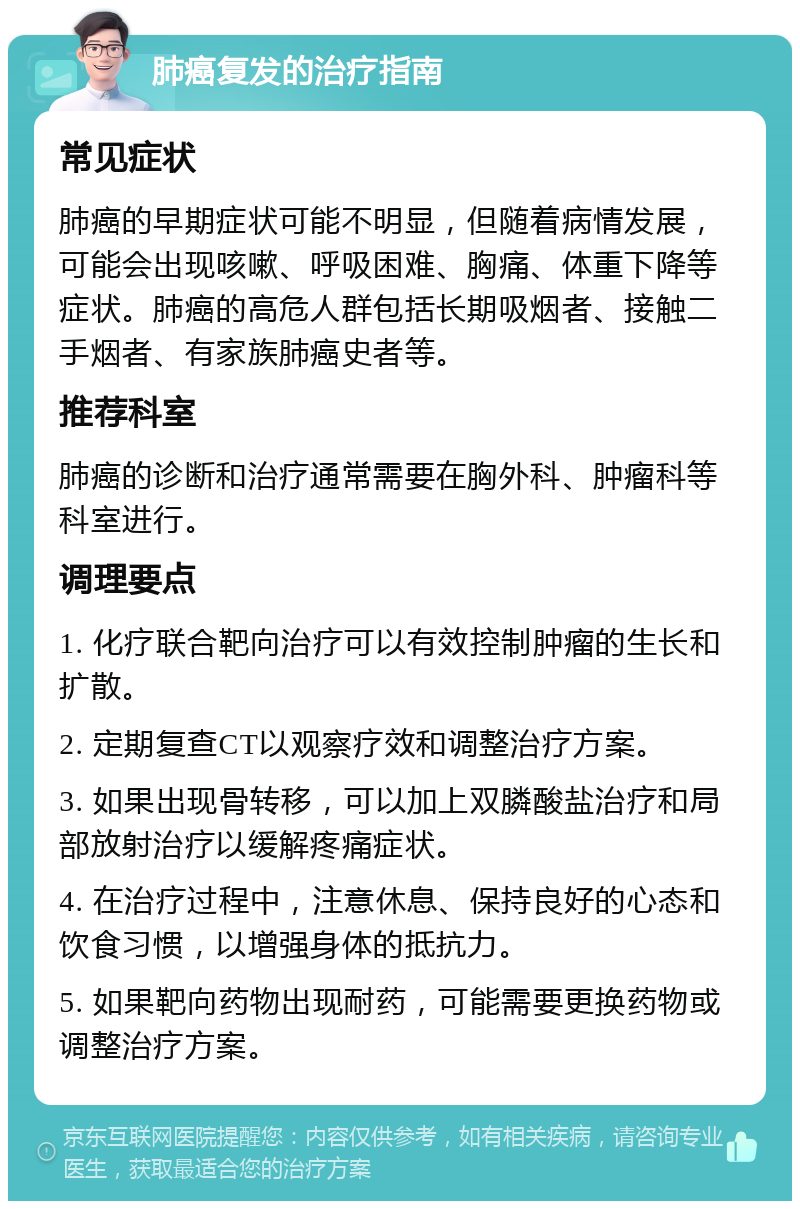 肺癌复发的治疗指南 常见症状 肺癌的早期症状可能不明显，但随着病情发展，可能会出现咳嗽、呼吸困难、胸痛、体重下降等症状。肺癌的高危人群包括长期吸烟者、接触二手烟者、有家族肺癌史者等。 推荐科室 肺癌的诊断和治疗通常需要在胸外科、肿瘤科等科室进行。 调理要点 1. 化疗联合靶向治疗可以有效控制肿瘤的生长和扩散。 2. 定期复查CT以观察疗效和调整治疗方案。 3. 如果出现骨转移，可以加上双膦酸盐治疗和局部放射治疗以缓解疼痛症状。 4. 在治疗过程中，注意休息、保持良好的心态和饮食习惯，以增强身体的抵抗力。 5. 如果靶向药物出现耐药，可能需要更换药物或调整治疗方案。