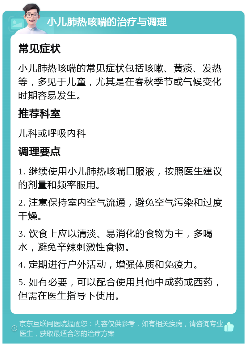 小儿肺热咳喘的治疗与调理 常见症状 小儿肺热咳喘的常见症状包括咳嗽、黄痰、发热等，多见于儿童，尤其是在春秋季节或气候变化时期容易发生。 推荐科室 儿科或呼吸内科 调理要点 1. 继续使用小儿肺热咳喘口服液，按照医生建议的剂量和频率服用。 2. 注意保持室内空气流通，避免空气污染和过度干燥。 3. 饮食上应以清淡、易消化的食物为主，多喝水，避免辛辣刺激性食物。 4. 定期进行户外活动，增强体质和免疫力。 5. 如有必要，可以配合使用其他中成药或西药，但需在医生指导下使用。