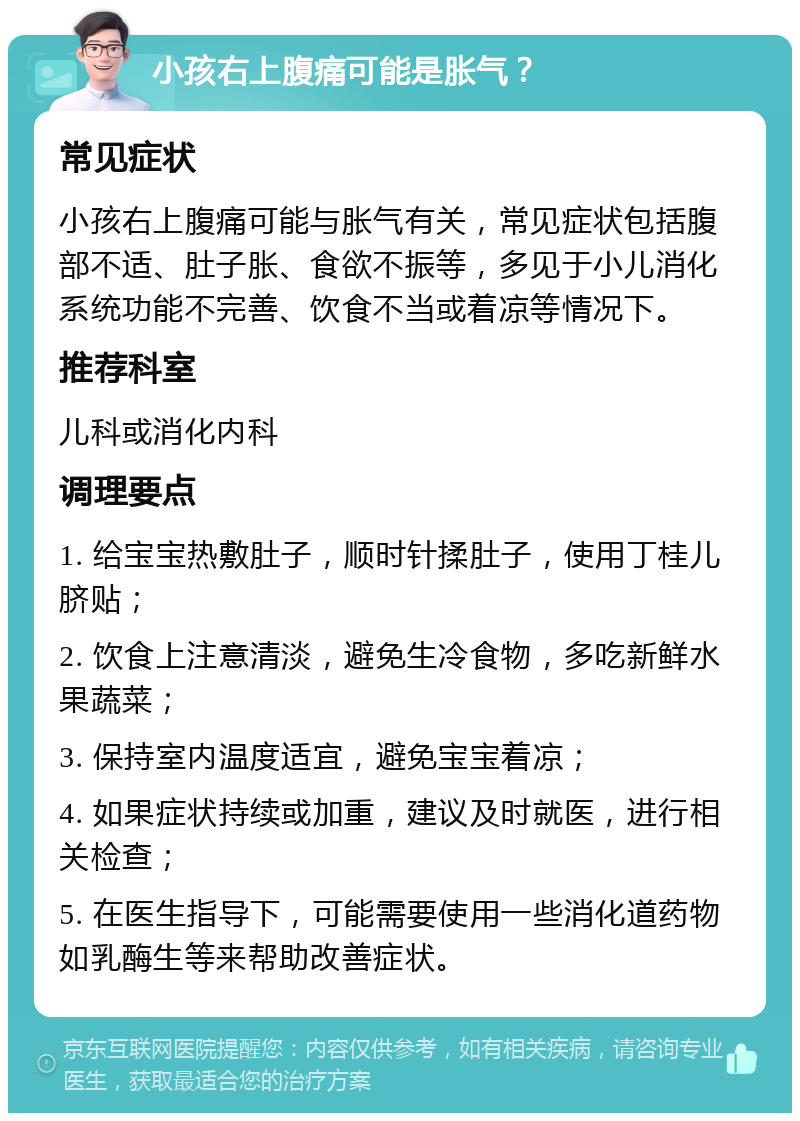 小孩右上腹痛可能是胀气？ 常见症状 小孩右上腹痛可能与胀气有关，常见症状包括腹部不适、肚子胀、食欲不振等，多见于小儿消化系统功能不完善、饮食不当或着凉等情况下。 推荐科室 儿科或消化内科 调理要点 1. 给宝宝热敷肚子，顺时针揉肚子，使用丁桂儿脐贴； 2. 饮食上注意清淡，避免生冷食物，多吃新鲜水果蔬菜； 3. 保持室内温度适宜，避免宝宝着凉； 4. 如果症状持续或加重，建议及时就医，进行相关检查； 5. 在医生指导下，可能需要使用一些消化道药物如乳酶生等来帮助改善症状。