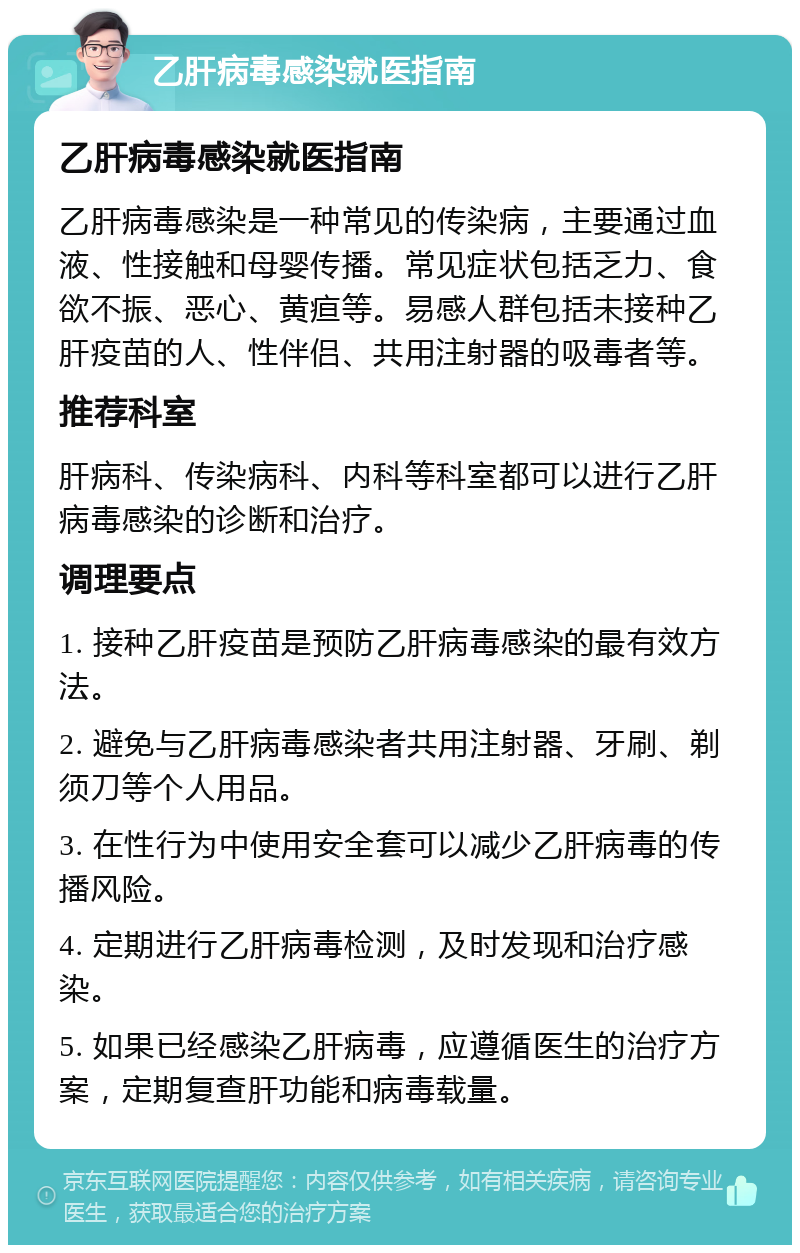 乙肝病毒感染就医指南 乙肝病毒感染就医指南 乙肝病毒感染是一种常见的传染病，主要通过血液、性接触和母婴传播。常见症状包括乏力、食欲不振、恶心、黄疸等。易感人群包括未接种乙肝疫苗的人、性伴侣、共用注射器的吸毒者等。 推荐科室 肝病科、传染病科、内科等科室都可以进行乙肝病毒感染的诊断和治疗。 调理要点 1. 接种乙肝疫苗是预防乙肝病毒感染的最有效方法。 2. 避免与乙肝病毒感染者共用注射器、牙刷、剃须刀等个人用品。 3. 在性行为中使用安全套可以减少乙肝病毒的传播风险。 4. 定期进行乙肝病毒检测，及时发现和治疗感染。 5. 如果已经感染乙肝病毒，应遵循医生的治疗方案，定期复查肝功能和病毒载量。