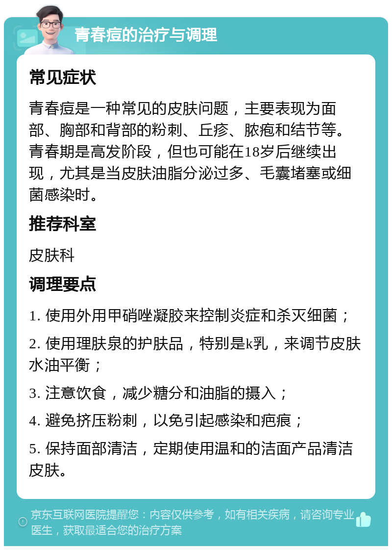 青春痘的治疗与调理 常见症状 青春痘是一种常见的皮肤问题，主要表现为面部、胸部和背部的粉刺、丘疹、脓疱和结节等。青春期是高发阶段，但也可能在18岁后继续出现，尤其是当皮肤油脂分泌过多、毛囊堵塞或细菌感染时。 推荐科室 皮肤科 调理要点 1. 使用外用甲硝唑凝胶来控制炎症和杀灭细菌； 2. 使用理肤泉的护肤品，特别是k乳，来调节皮肤水油平衡； 3. 注意饮食，减少糖分和油脂的摄入； 4. 避免挤压粉刺，以免引起感染和疤痕； 5. 保持面部清洁，定期使用温和的洁面产品清洁皮肤。