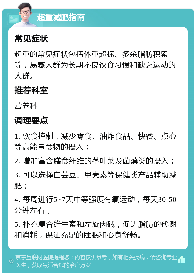 超重减肥指南 常见症状 超重的常见症状包括体重超标、多余脂肪积累等，易感人群为长期不良饮食习惯和缺乏运动的人群。 推荐科室 营养科 调理要点 1. 饮食控制，减少零食、油炸食品、快餐、点心等高能量食物的摄入； 2. 增加富含膳食纤维的茎叶菜及菌藻类的摄入； 3. 可以选择白芸豆、甲壳素等保健类产品辅助减肥； 4. 每周进行5~7天中等强度有氧运动，每天30-50分钟左右； 5. 补充复合维生素和左旋肉碱，促进脂肪的代谢和消耗，保证充足的睡眠和心身舒畅。