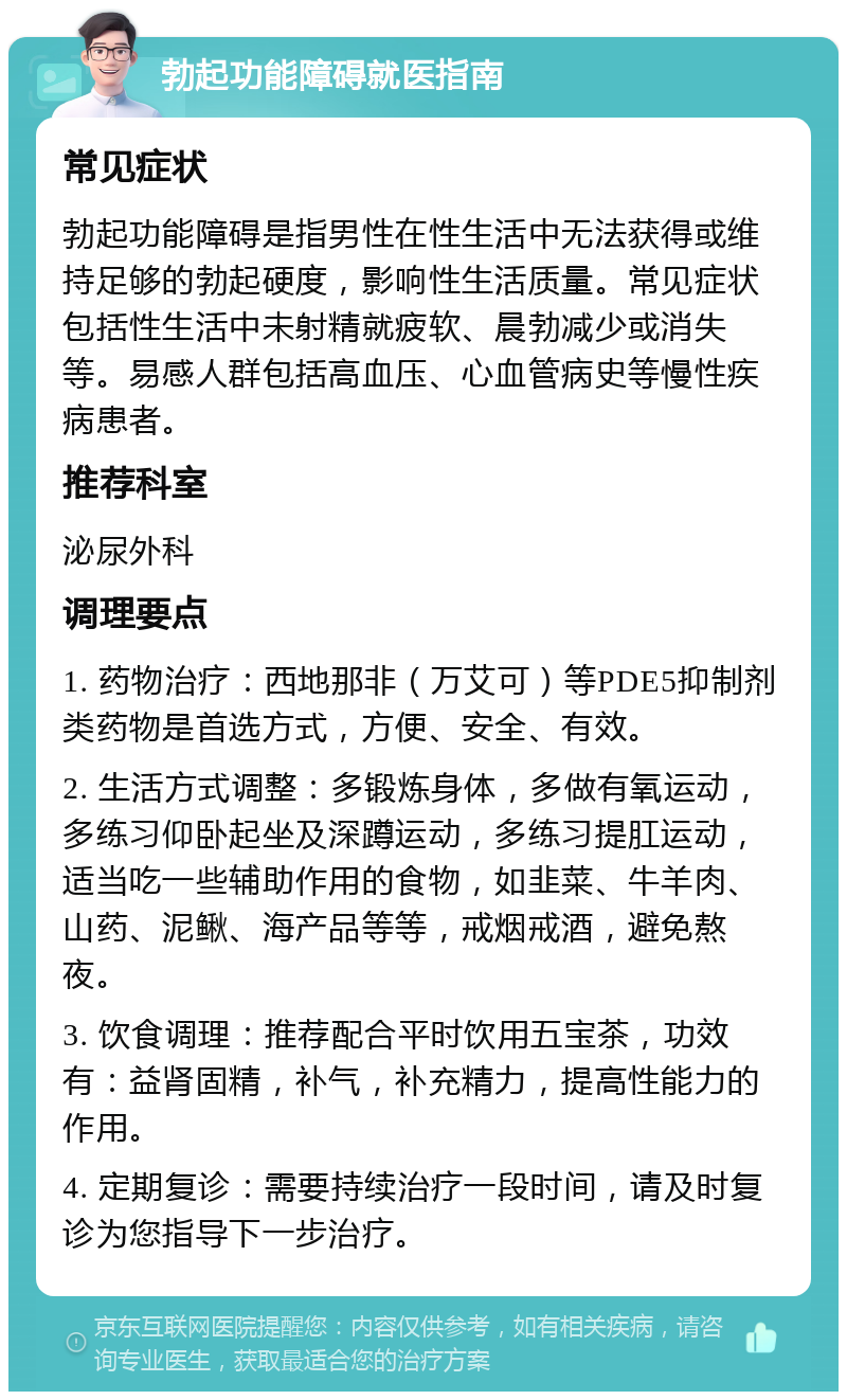 勃起功能障碍就医指南 常见症状 勃起功能障碍是指男性在性生活中无法获得或维持足够的勃起硬度，影响性生活质量。常见症状包括性生活中未射精就疲软、晨勃减少或消失等。易感人群包括高血压、心血管病史等慢性疾病患者。 推荐科室 泌尿外科 调理要点 1. 药物治疗：西地那非（万艾可）等PDE5抑制剂类药物是首选方式，方便、安全、有效。 2. 生活方式调整：多锻炼身体，多做有氧运动，多练习仰卧起坐及深蹲运动，多练习提肛运动，适当吃一些辅助作用的食物，如韭菜、牛羊肉、山药、泥鳅、海产品等等，戒烟戒酒，避免熬夜。 3. 饮食调理：推荐配合平时饮用五宝茶，功效有：益肾固精，补气，补充精力，提高性能力的作用。 4. 定期复诊：需要持续治疗一段时间，请及时复诊为您指导下一步治疗。