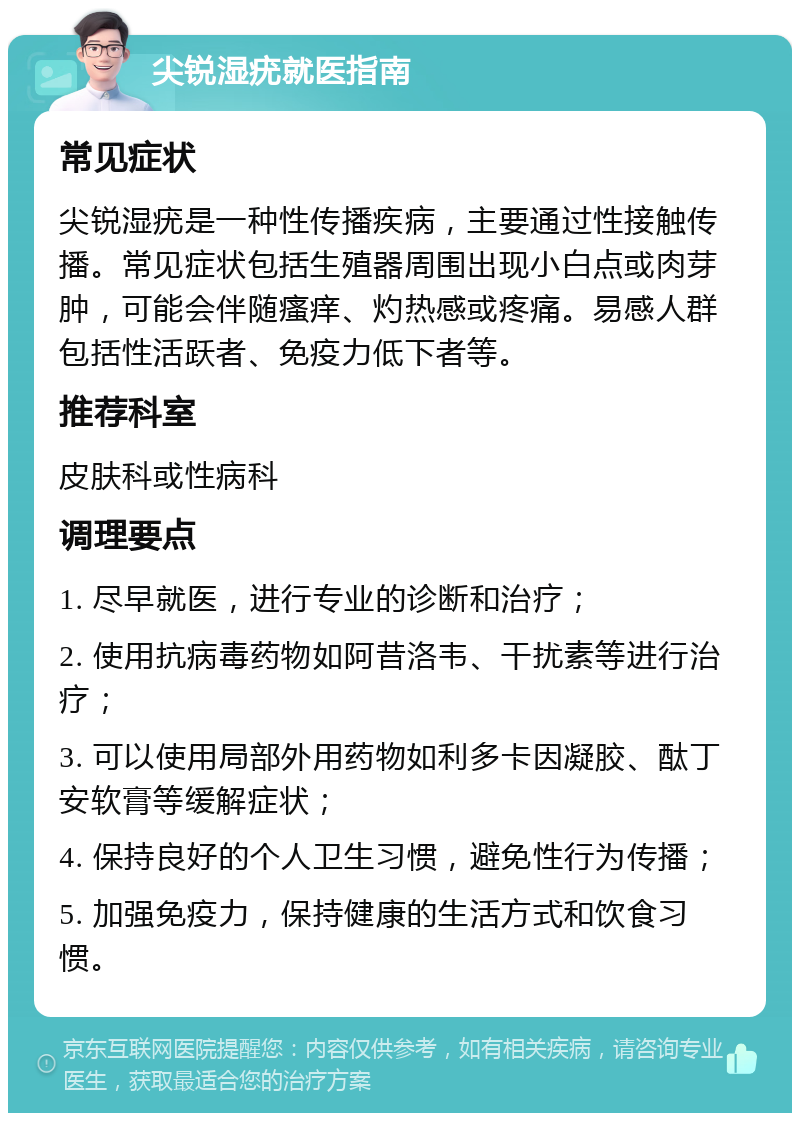 尖锐湿疣就医指南 常见症状 尖锐湿疣是一种性传播疾病，主要通过性接触传播。常见症状包括生殖器周围出现小白点或肉芽肿，可能会伴随瘙痒、灼热感或疼痛。易感人群包括性活跃者、免疫力低下者等。 推荐科室 皮肤科或性病科 调理要点 1. 尽早就医，进行专业的诊断和治疗； 2. 使用抗病毒药物如阿昔洛韦、干扰素等进行治疗； 3. 可以使用局部外用药物如利多卡因凝胶、酞丁安软膏等缓解症状； 4. 保持良好的个人卫生习惯，避免性行为传播； 5. 加强免疫力，保持健康的生活方式和饮食习惯。