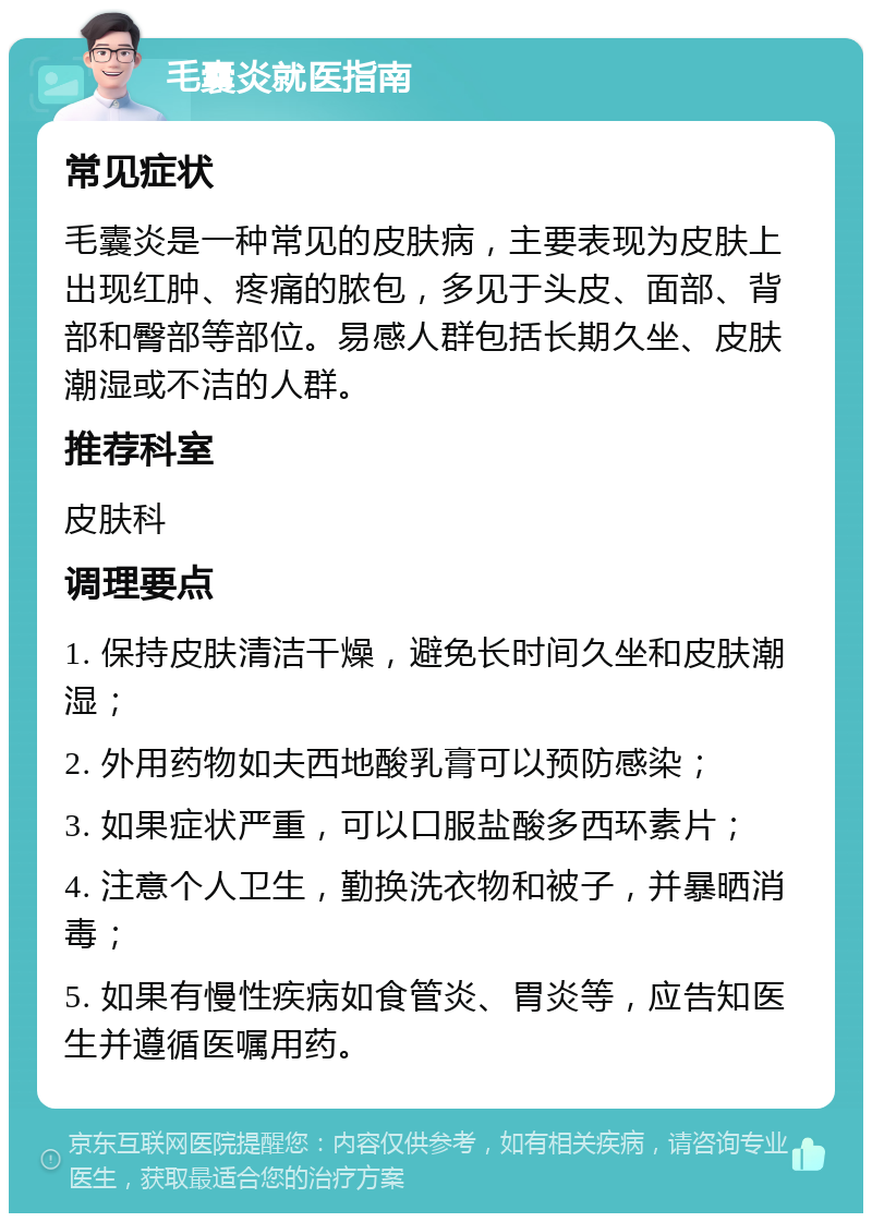 毛囊炎就医指南 常见症状 毛囊炎是一种常见的皮肤病，主要表现为皮肤上出现红肿、疼痛的脓包，多见于头皮、面部、背部和臀部等部位。易感人群包括长期久坐、皮肤潮湿或不洁的人群。 推荐科室 皮肤科 调理要点 1. 保持皮肤清洁干燥，避免长时间久坐和皮肤潮湿； 2. 外用药物如夫西地酸乳膏可以预防感染； 3. 如果症状严重，可以口服盐酸多西环素片； 4. 注意个人卫生，勤换洗衣物和被子，并暴晒消毒； 5. 如果有慢性疾病如食管炎、胃炎等，应告知医生并遵循医嘱用药。