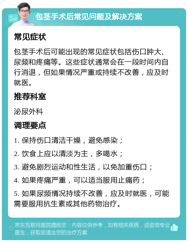 包茎手术后常见问题及解决方案 常见症状 包茎手术后可能出现的常见症状包括伤口肿大、尿频和疼痛等。这些症状通常会在一段时间内自行消退，但如果情况严重或持续不改善，应及时就医。 推荐科室 泌尿外科 调理要点 1. 保持伤口清洁干燥，避免感染； 2. 饮食上应以清淡为主，多喝水； 3. 避免剧烈运动和性生活，以免加重伤口； 4. 如果疼痛严重，可以适当服用止痛药； 5. 如果尿频情况持续不改善，应及时就医，可能需要服用抗生素或其他药物治疗。