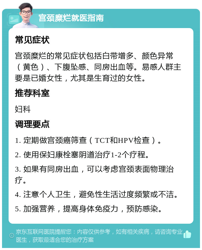 宫颈糜烂就医指南 常见症状 宫颈糜烂的常见症状包括白带增多、颜色异常（黄色）、下腹坠感、同房出血等。易感人群主要是已婚女性，尤其是生育过的女性。 推荐科室 妇科 调理要点 1. 定期做宫颈癌筛查（TCT和HPV检查）。 2. 使用保妇康栓塞阴道治疗1-2个疗程。 3. 如果有同房出血，可以考虑宫颈表面物理治疗。 4. 注意个人卫生，避免性生活过度频繁或不洁。 5. 加强营养，提高身体免疫力，预防感染。