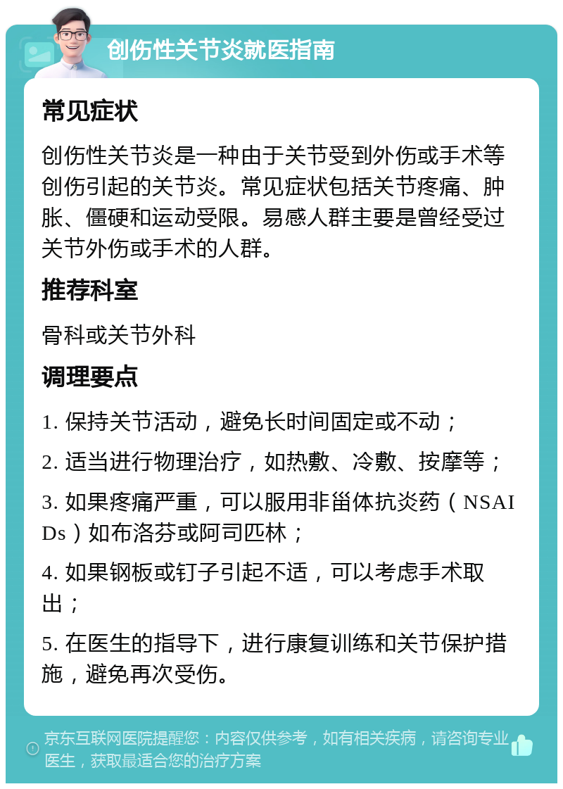 创伤性关节炎就医指南 常见症状 创伤性关节炎是一种由于关节受到外伤或手术等创伤引起的关节炎。常见症状包括关节疼痛、肿胀、僵硬和运动受限。易感人群主要是曾经受过关节外伤或手术的人群。 推荐科室 骨科或关节外科 调理要点 1. 保持关节活动，避免长时间固定或不动； 2. 适当进行物理治疗，如热敷、冷敷、按摩等； 3. 如果疼痛严重，可以服用非甾体抗炎药（NSAIDs）如布洛芬或阿司匹林； 4. 如果钢板或钉子引起不适，可以考虑手术取出； 5. 在医生的指导下，进行康复训练和关节保护措施，避免再次受伤。