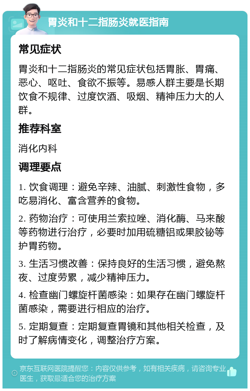 胃炎和十二指肠炎就医指南 常见症状 胃炎和十二指肠炎的常见症状包括胃胀、胃痛、恶心、呕吐、食欲不振等。易感人群主要是长期饮食不规律、过度饮酒、吸烟、精神压力大的人群。 推荐科室 消化内科 调理要点 1. 饮食调理：避免辛辣、油腻、刺激性食物，多吃易消化、富含营养的食物。 2. 药物治疗：可使用兰索拉唑、消化酶、马来酸等药物进行治疗，必要时加用硫糖铝或果胶铋等护胃药物。 3. 生活习惯改善：保持良好的生活习惯，避免熬夜、过度劳累，减少精神压力。 4. 检查幽门螺旋杆菌感染：如果存在幽门螺旋杆菌感染，需要进行相应的治疗。 5. 定期复查：定期复查胃镜和其他相关检查，及时了解病情变化，调整治疗方案。