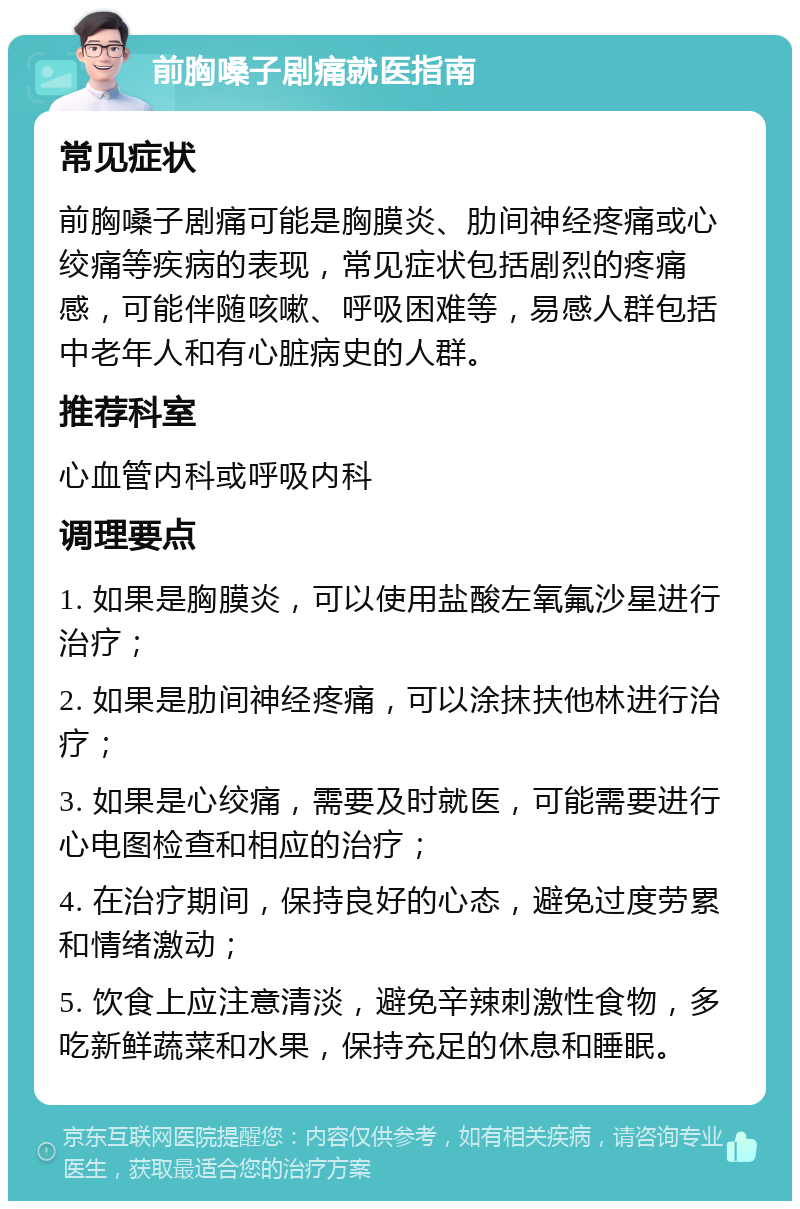 前胸嗓子剧痛就医指南 常见症状 前胸嗓子剧痛可能是胸膜炎、肋间神经疼痛或心绞痛等疾病的表现，常见症状包括剧烈的疼痛感，可能伴随咳嗽、呼吸困难等，易感人群包括中老年人和有心脏病史的人群。 推荐科室 心血管内科或呼吸内科 调理要点 1. 如果是胸膜炎，可以使用盐酸左氧氟沙星进行治疗； 2. 如果是肋间神经疼痛，可以涂抹扶他林进行治疗； 3. 如果是心绞痛，需要及时就医，可能需要进行心电图检查和相应的治疗； 4. 在治疗期间，保持良好的心态，避免过度劳累和情绪激动； 5. 饮食上应注意清淡，避免辛辣刺激性食物，多吃新鲜蔬菜和水果，保持充足的休息和睡眠。