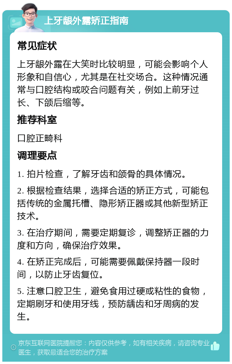 上牙龈外露矫正指南 常见症状 上牙龈外露在大笑时比较明显，可能会影响个人形象和自信心，尤其是在社交场合。这种情况通常与口腔结构或咬合问题有关，例如上前牙过长、下颌后缩等。 推荐科室 口腔正畸科 调理要点 1. 拍片检查，了解牙齿和颌骨的具体情况。 2. 根据检查结果，选择合适的矫正方式，可能包括传统的金属托槽、隐形矫正器或其他新型矫正技术。 3. 在治疗期间，需要定期复诊，调整矫正器的力度和方向，确保治疗效果。 4. 在矫正完成后，可能需要佩戴保持器一段时间，以防止牙齿复位。 5. 注意口腔卫生，避免食用过硬或粘性的食物，定期刷牙和使用牙线，预防龋齿和牙周病的发生。