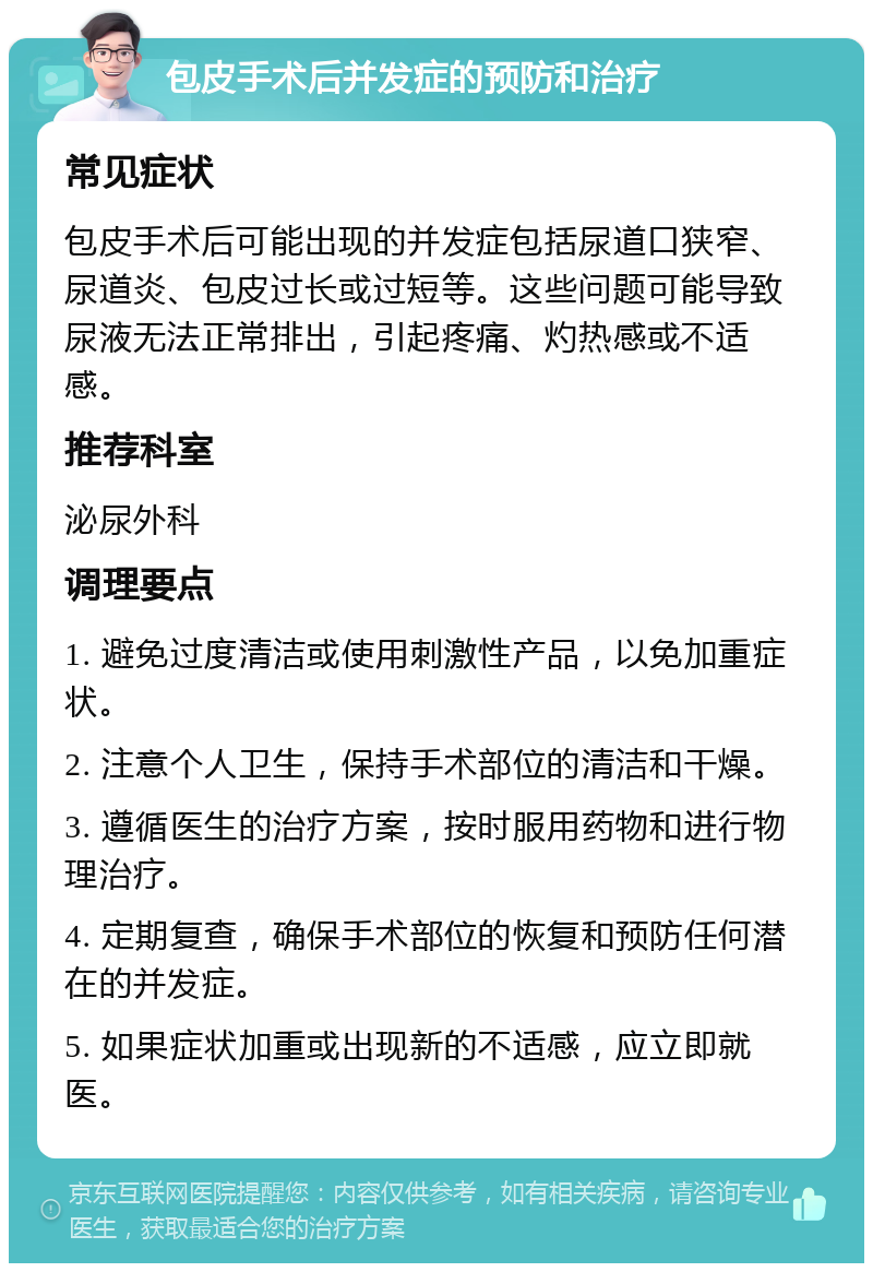 包皮手术后并发症的预防和治疗 常见症状 包皮手术后可能出现的并发症包括尿道口狭窄、尿道炎、包皮过长或过短等。这些问题可能导致尿液无法正常排出，引起疼痛、灼热感或不适感。 推荐科室 泌尿外科 调理要点 1. 避免过度清洁或使用刺激性产品，以免加重症状。 2. 注意个人卫生，保持手术部位的清洁和干燥。 3. 遵循医生的治疗方案，按时服用药物和进行物理治疗。 4. 定期复查，确保手术部位的恢复和预防任何潜在的并发症。 5. 如果症状加重或出现新的不适感，应立即就医。